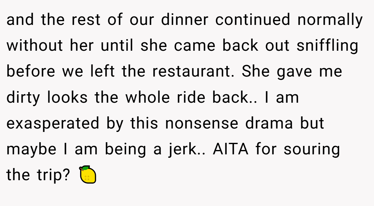 and the rest of our dinner continued normally without her until she came back out sniffling before we left the restaurant. She gave me dirty looks the whole ride back.. I am exasperated by this nonsense drama but maybe I am being a jerk.. AITA for souring the trip? 🍋