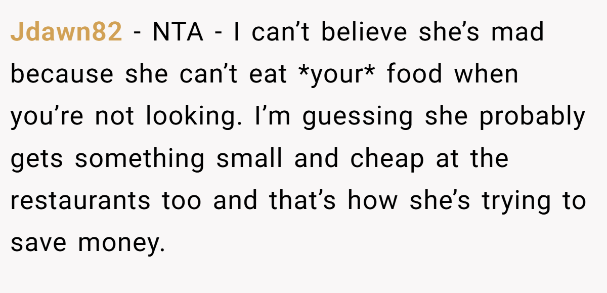 Jdawn82 − NTA - I can’t believe she’s mad because she can’t eat *your* food when you’re not looking. I’m guessing she probably gets something small and cheap at the restaurants too and that’s how she’s trying to save money.