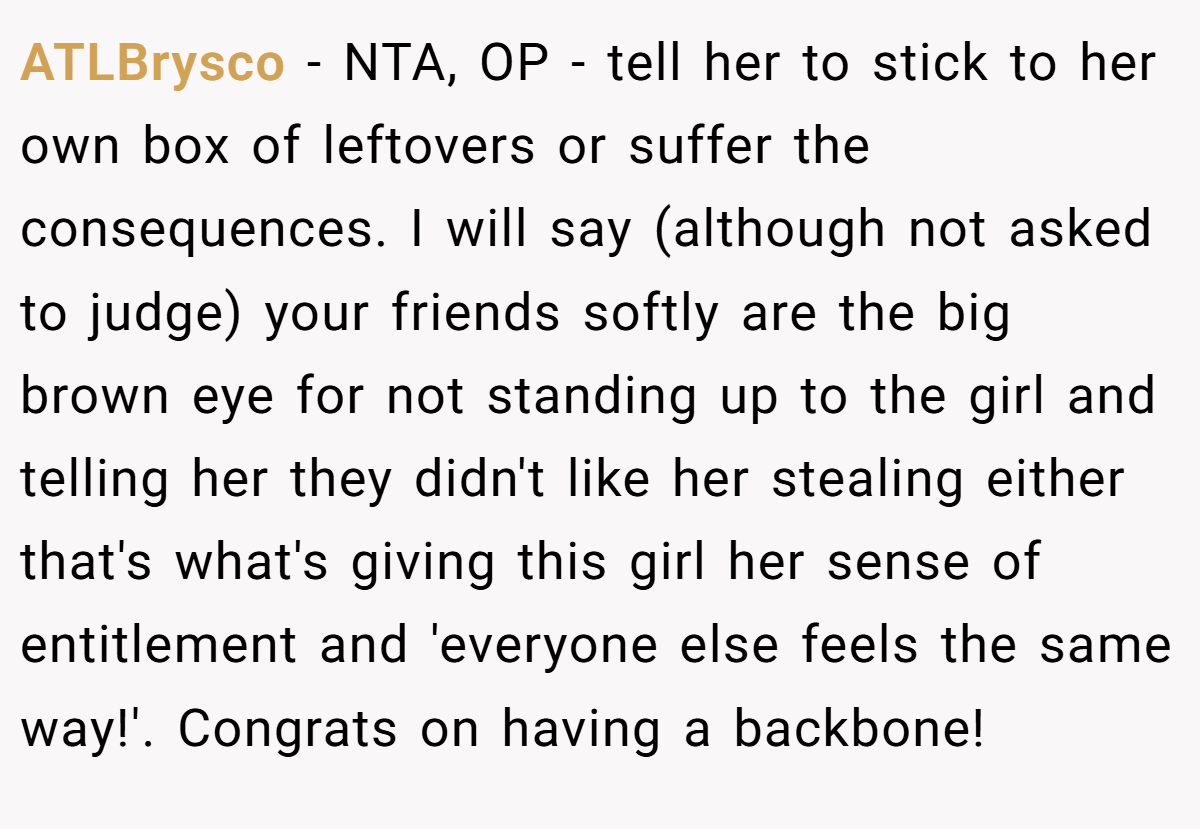 ATLBrysco − NTA, OP - tell her to stick to her own box of leftovers or suffer the consequences. I will say (although not asked to judge) your friends softly are the big brown eye for not standing up to the girl and telling her they didn't like her stealing either that's what's giving this girl her sense of entitlement and 'everyone else feels the same way!'. Congrats on having a backbone!