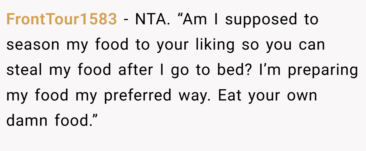FrontTour1583 − NTA. “Am I supposed to season my food to your liking so you can steal my food after I go to bed? I’m preparing my food my preferred way. Eat your own damn food.”