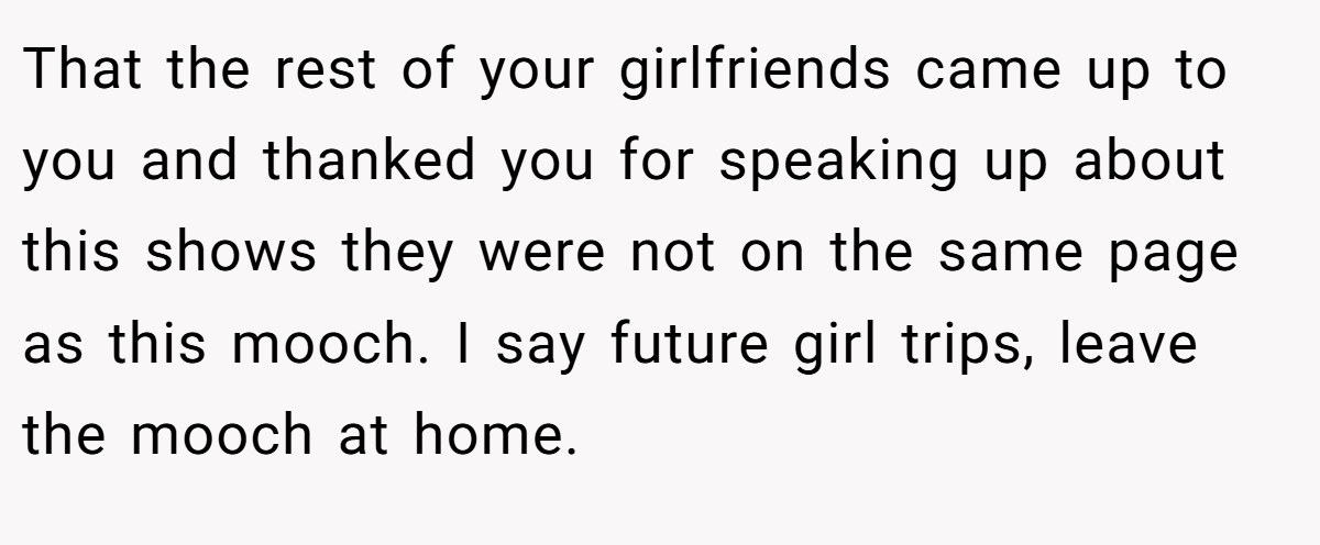 That the rest of your girlfriends came up to you and thanked you for speaking up about this shows they were not on the same page as this mooch. I say future girl trips, leave the mooch at home.