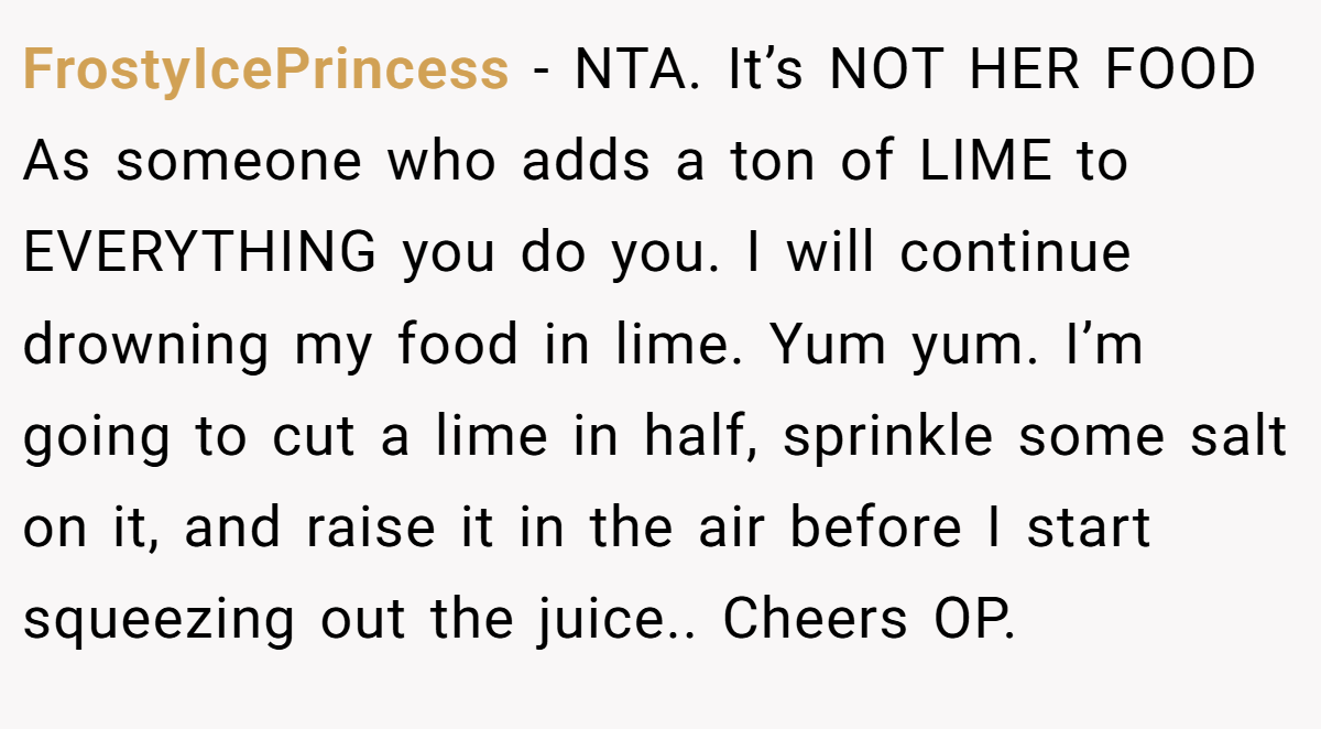 FrostyIcePrincess − NTA. It’s NOT HER FOOD As someone who adds a ton of LIME to EVERYTHING you do you. I will continue drowning my food in lime. Yum yum. I’m going to cut a lime in half, sprinkle some salt on it, and raise it in the air before I start squeezing out the juice.. Cheers OP.