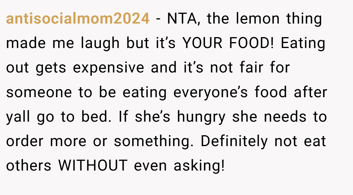 antisocialmom2024 − NTA, the lemon thing made me laugh but it’s YOUR FOOD! Eating out gets expensive and it’s not fair for someone to be eating everyone’s food after yall go to bed. If she’s hungry she needs to order more or something. Definitely not eat others WITHOUT even asking!