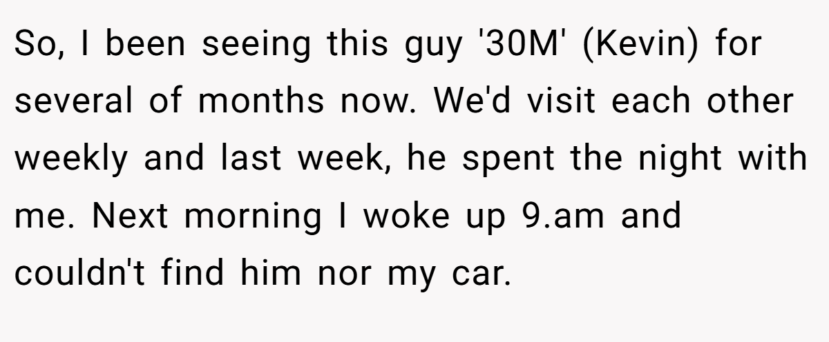 So, I been seeing this guy '30M' (Kevin) for several of months now. We'd visit each other weekly and last week, he spent the night with me. Next morning I woke up 9.am and couldn't find him nor my car.