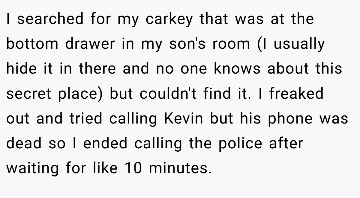 I searched for my carkey that was at the bottom drawer in my son's room (I usually hide it in there and no one knows about this secret place) but couldn't find it. I freaked out and tried calling Kevin but his phone was dead so I ended calling the police after waiting for like 10 minutes.