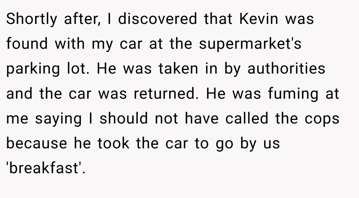 Shortly after, I discovered that Kevin was found with my car at the supermarket's parking lot. He was taken in by authorities and the car was returned. He was fuming at me saying I should not have called the cops because he took the car to go by us 'breakfast'.