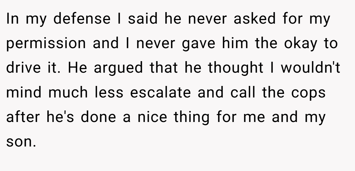 In my defense I said he never asked for my permission and I never gave him the okay to drive it. He argued that he thought I wouldn't mind much less escalate and call the cops after he's done a nice thing for me and my son.