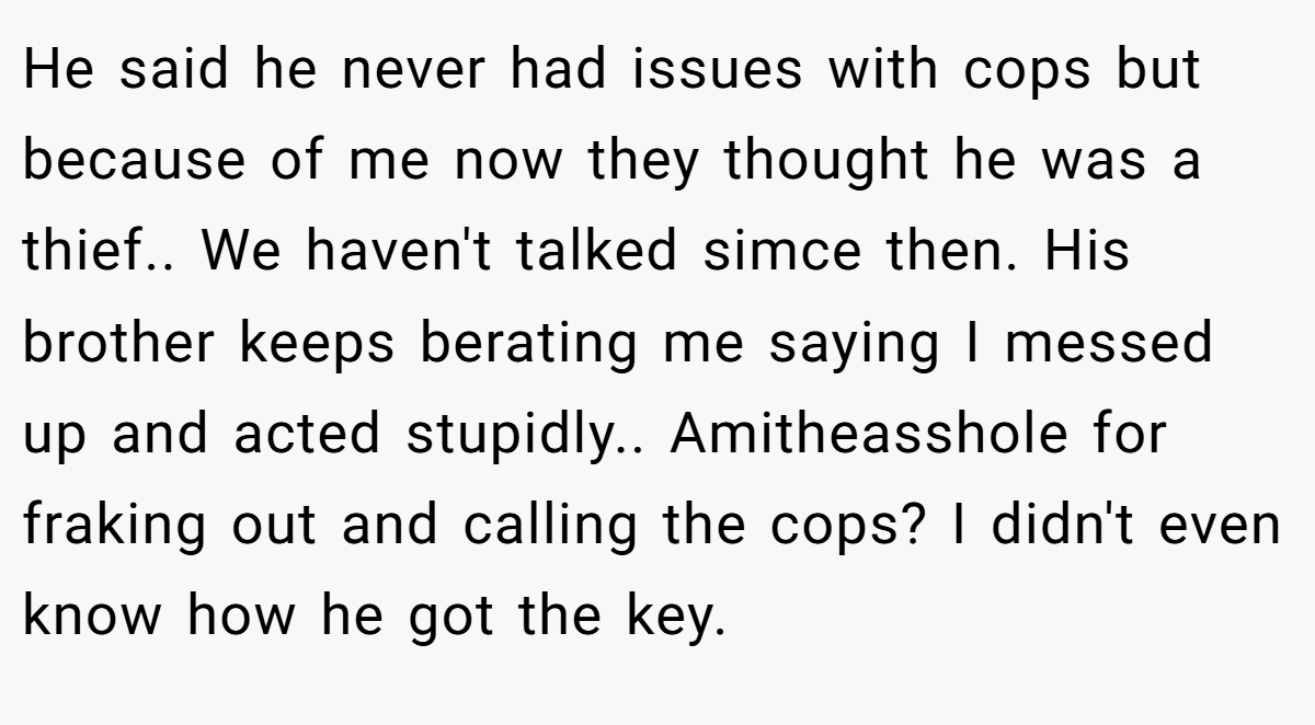 He said he never had issues with cops but because of me now they thought he was a thief.. We haven't talked simce then. His brother keeps berating me saying I messed up and acted stupidly.. Amitheasshole for fraking out and calling the cops? I didn't even know how he got the key.