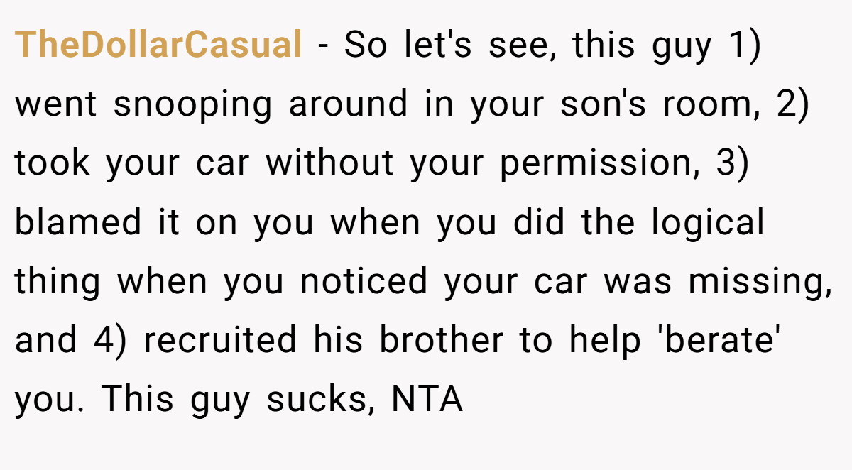 TheDollarCasual - So let's see, this guy 1) went snooping around in your son's room, 2) took your car without your permission, 3) blamed it on you when you did the logical thing when you noticed your car was missing, and 4) recruited his brother to help 'berate' you. This guy sucks, NTA