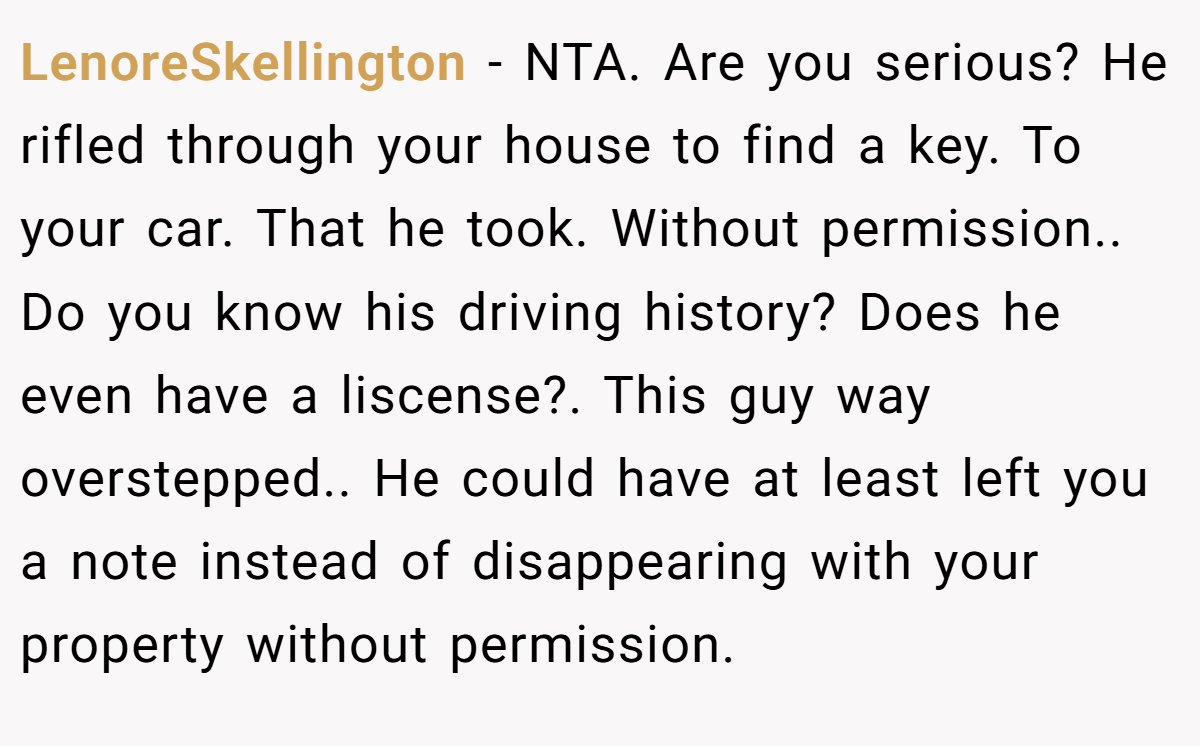 LenoreSkellington - NTA. Are you serious? He rifled through your house to find a key. To your car. That he took. Without permission.. Do you know his driving history? Does he even have a liscense?. This guy way overstepped.. He could have at least left you a note instead of disappearing with your property without permission.