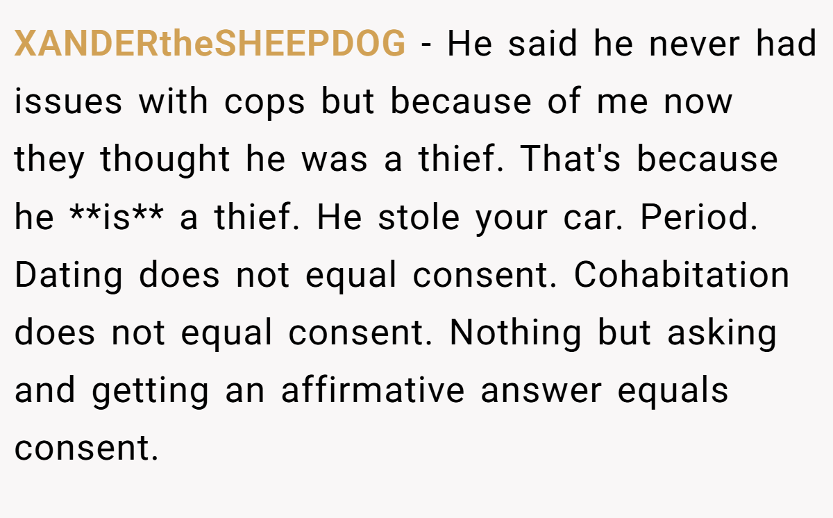 XANDERtheSHEEPDOG - He said he never had issues with cops but because of me now they thought he was a thief. That's because he **is** a thief. He stole your car. Period. Dating does not equal consent. Cohabitation does not equal consent. Nothing but asking and getting an affirmative answer equals consent.