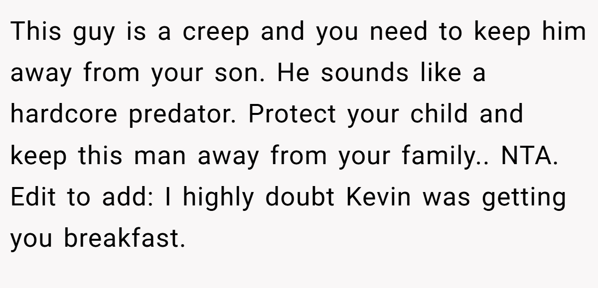 This guy is a creep and you need to keep him away from your son. He sounds like a hardcore predator. Protect your child and keep this man away from your family.. NTA. Edit to add: I highly doubt Kevin was getting you breakfast.