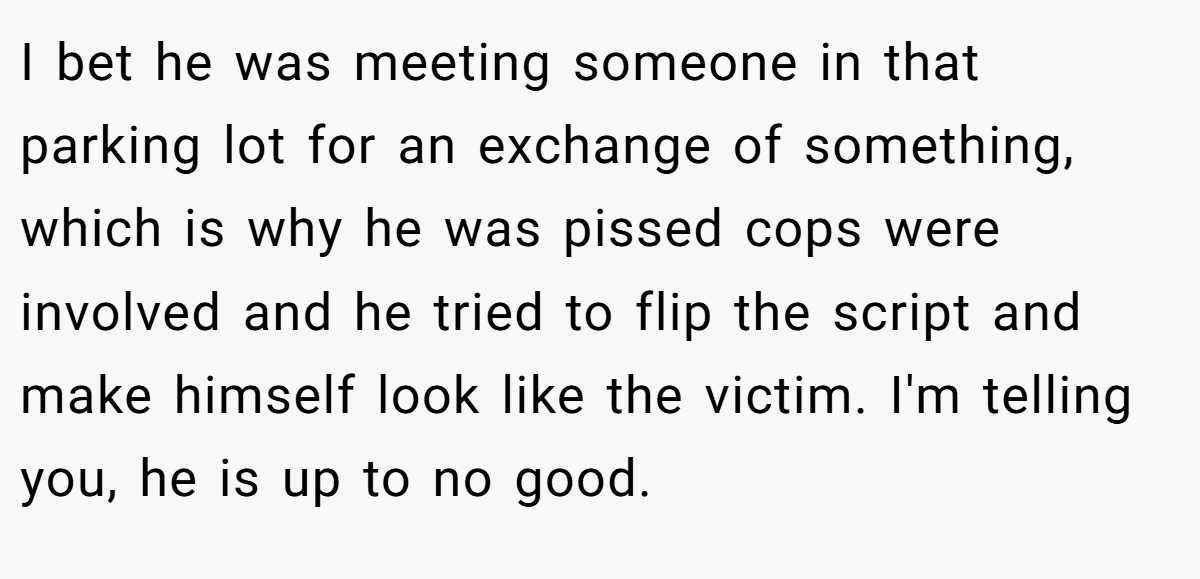 I bet he was meeting someone in that parking lot for an exchange of something, which is why he was pissed cops were involved and he tried to flip the script and make himself look like the victim. I'm telling you, he is up to no good.