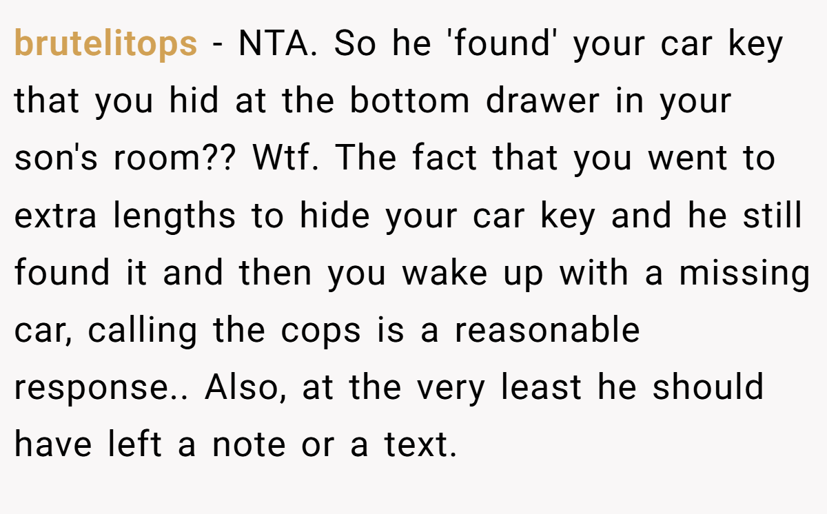 brutelitops - NTA. So he 'found' your car key that you hid at the bottom drawer in your son's room?? Wtf. The fact that you went to extra lengths to hide your car key and he still found it and then you wake up with a missing car, calling the cops is a reasonable response.. Also, at the very least he should have left a note or a text.