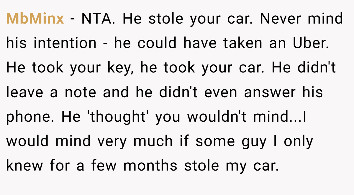 MbMinx - NTA. He stole your car. Never mind his intention - he could have taken an Uber. He took your key, he took your car. He didn't leave a note and he didn't even answer his phone. He 'thought' you wouldn't mind...I would mind very much if some guy I only knew for a few months stole my car.