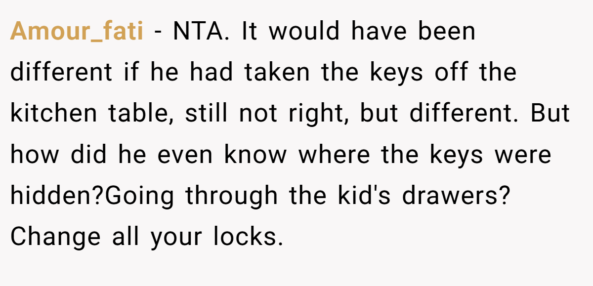 Amour_fati - NTA. It would have been different if he had taken the keys off the kitchen table, still not right, but different. But how did he even know where the keys were hidden?Going through the kid's drawers? Change all your locks.