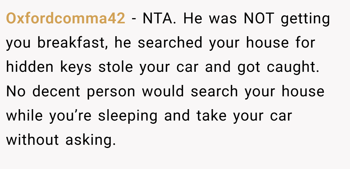 Oxfordcomma42 - NTA. He was NOT getting you breakfast, he searched your house for hidden keys stole your car and got caught. No decent person would search your house while you’re sleeping and take your car without asking.