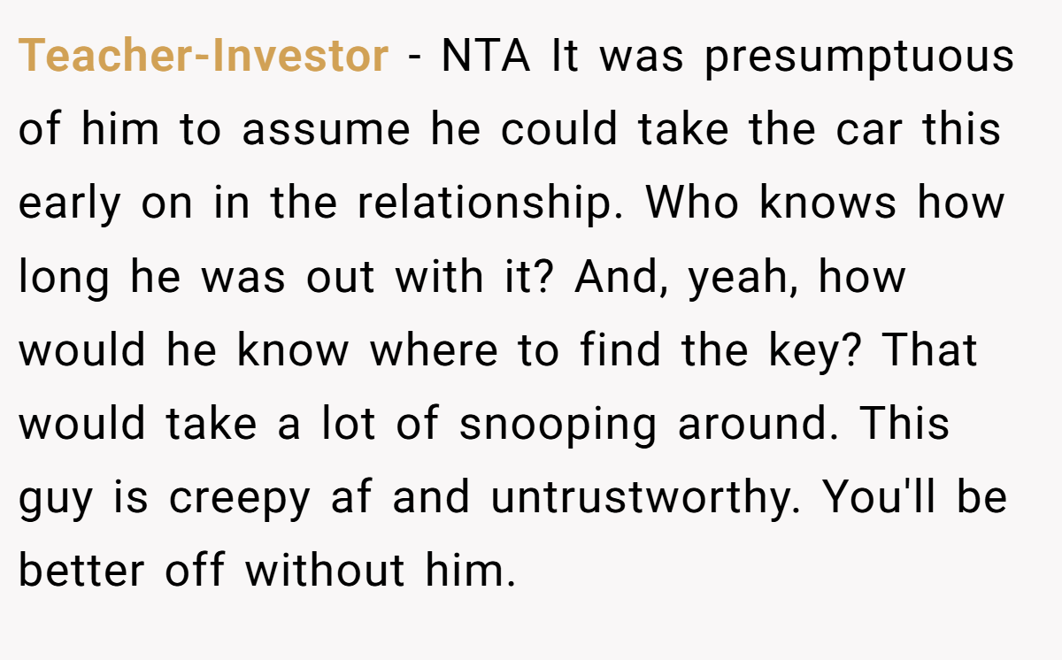 Teacher-Investor - NTA It was presumptuous of him to assume he could take the car this early on in the relationship. Who knows how long he was out with it? And, yeah, how would he know where to find the key? That would take a lot of snooping around. This guy is creepy af and untrustworthy. You'll be better off without him.