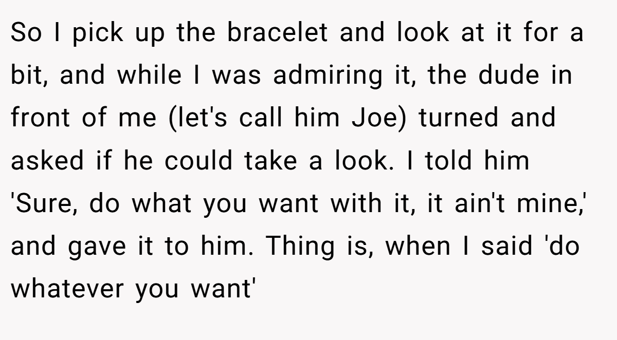 So I pick up the bracelet and look at it for a bit, and while I was admiring it, the dude in front of me (let's call him Joe) turned and asked if he could take a look. I told him 'Sure, do what you want with it, it ain't mine,' and gave it to him. Thing is, when I said 'do whatever you want'