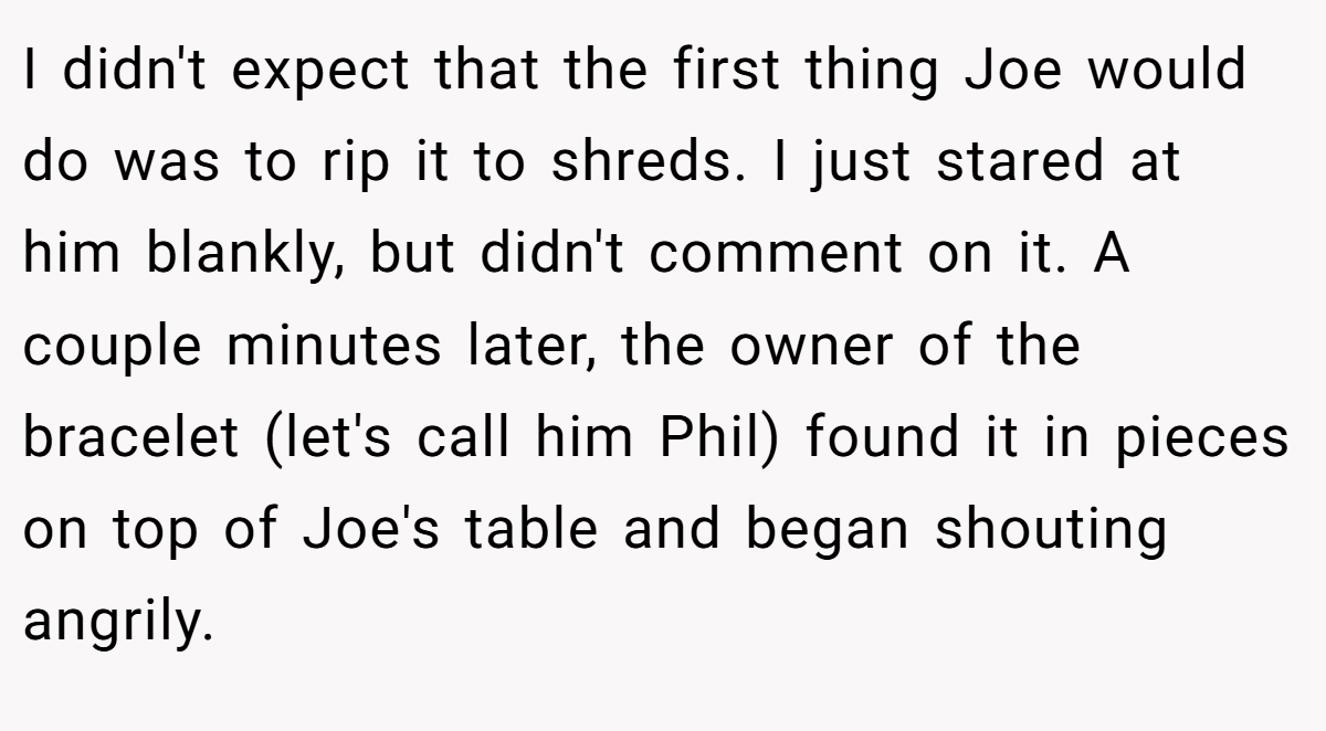 I didn't expect that the first thing Joe would do was to rip it to shreds. I just stared at him blankly, but didn't comment on it. A couple minutes later, the owner of the bracelet (let's call him Phil) found it in pieces on top of Joe's table and began shouting angrily.