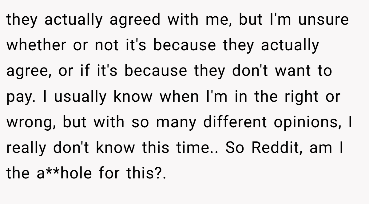 they actually agreed with me, but I'm unsure whether or not it's because they actually agree, or if it's because they don't want to pay. I usually know when I'm in the right or wrong, but with so many different opinions, I really don't know this time.. So Reddit, am I the a**hole for this?.