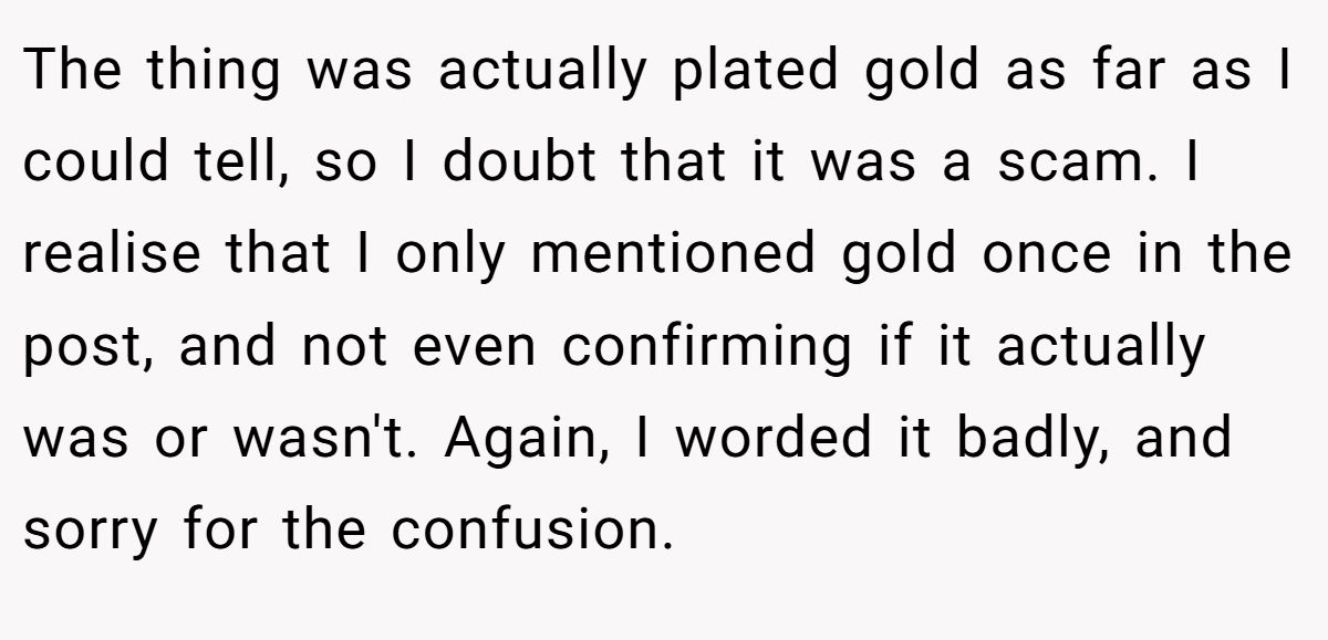 The thing was actually plated gold as far as I could tell, so I doubt that it was a scam. I realise that I only mentioned gold once in the post, and not even confirming if it actually was or wasn't. Again, I worded it badly, and sorry for the confusion.