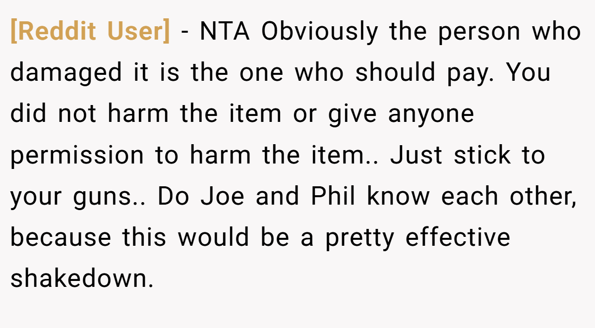 [Reddit User] − NTA Obviously the person who damaged it is the one who should pay. You did not harm the item or give anyone permission to harm the item.. Just stick to your guns.. Do Joe and Phil know each other, because this would be a pretty effective shakedown.