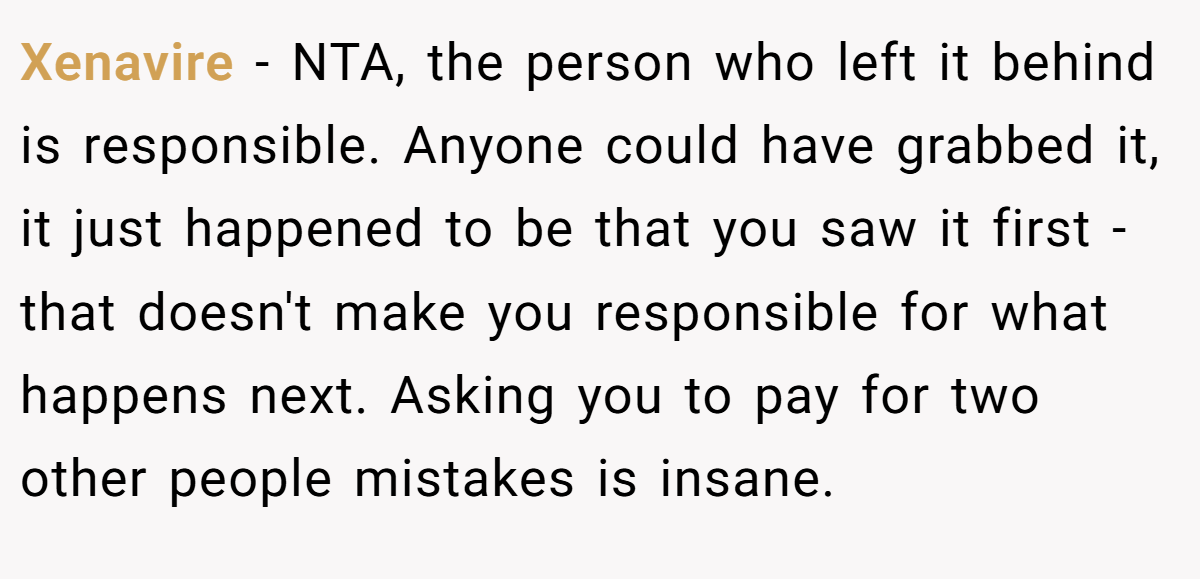 Xenavire − NTA, the person who left it behind is responsible. Anyone could have grabbed it, it just happened to be that you saw it first - that doesn't make you responsible for what happens next. Asking you to pay for two other people mistakes is insane.