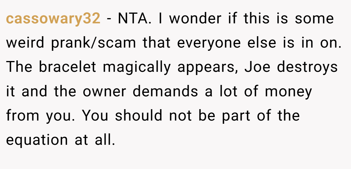 cassowary32 − NTA. I wonder if this is some weird prank/scam that everyone else is in on. The bracelet magically appears, Joe destroys it and the owner demands a lot of money from you. You should not be part of the equation at all.