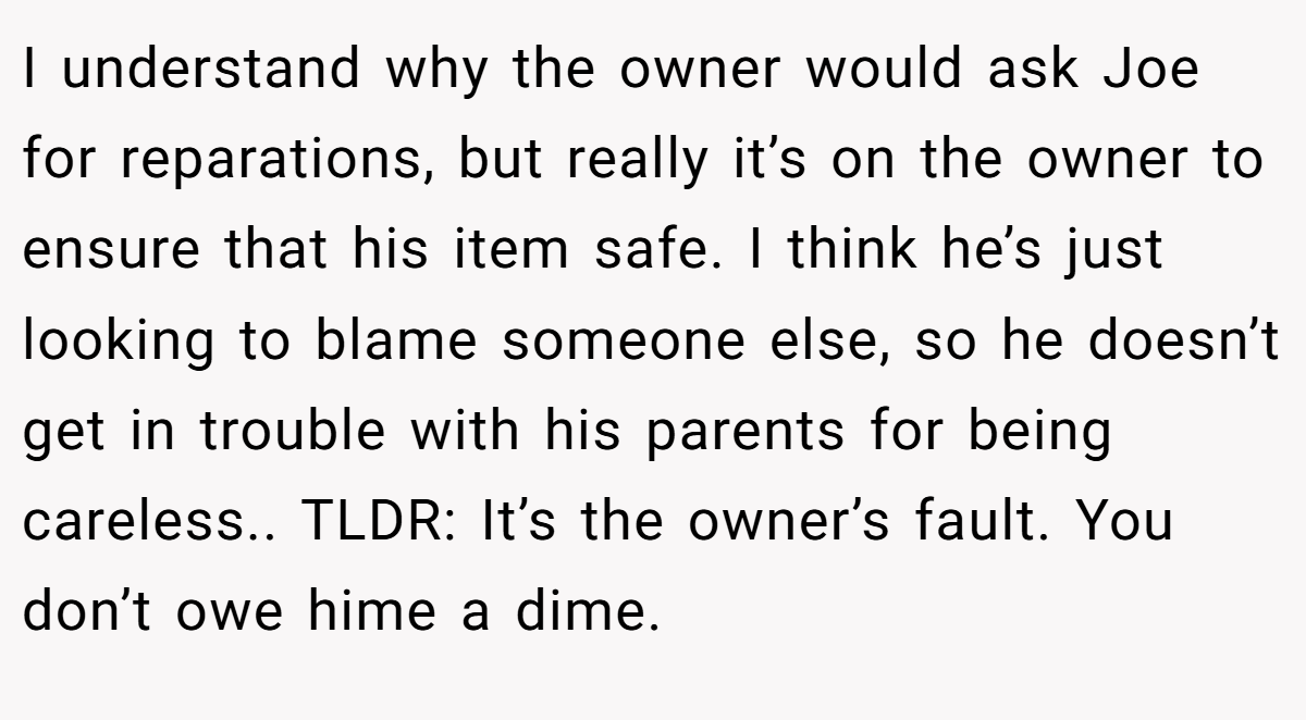 I understand why the owner would ask Joe for reparations, but really it’s on the owner to ensure that his item safe. I think he’s just looking to blame someone else, so he doesn’t get in trouble with his parents for being careless.. TLDR: It’s the owner’s fault. You don’t owe hime a dime.