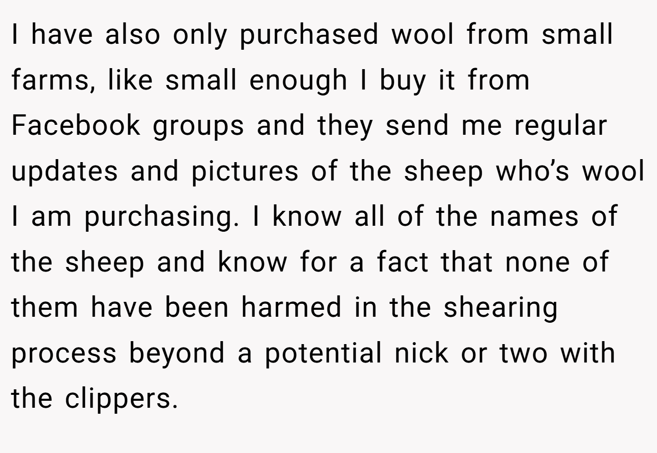 I have also only purchased wool from small farms, like small enough I buy it from Facebook groups and they send me regular updates and pictures of the sheep who’s wool I am purchasing. I know all of the names of the sheep and know for a fact that none of them have been harmed in the shearing process beyond a potential nick or two with the clippers.