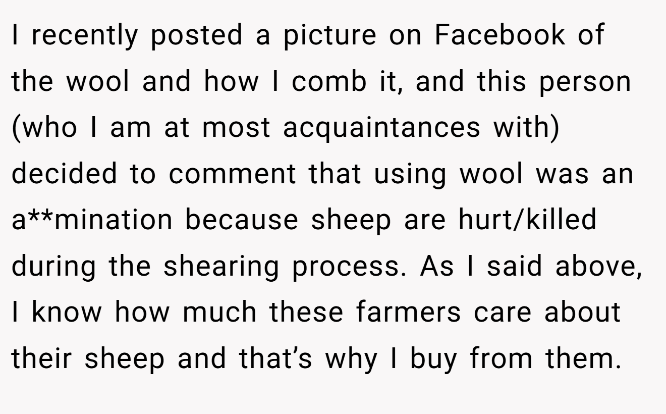 I recently posted a picture on Facebook of the wool and how I comb it, and this person (who I am at most acquaintances with) decided to comment that using wool was an a**mination because sheep are hurt/killed during the shearing process. As I said above, I know how much these farmers care about their sheep and that’s why I buy from them.