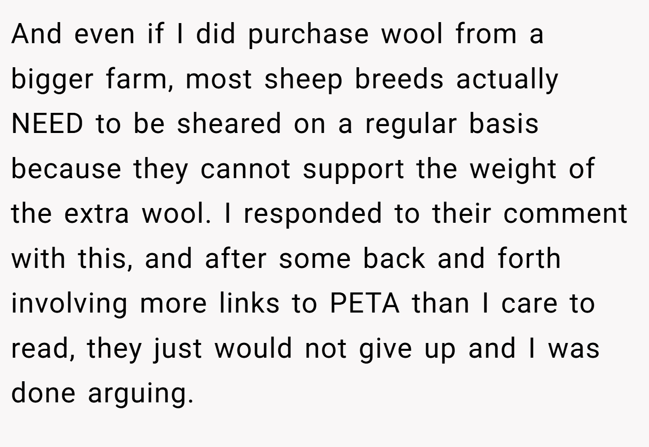 And even if I did purchase wool from a bigger farm, most sheep breeds actually NEED to be sheared on a regular basis because they cannot support the weight of the extra wool. I responded to their comment with this, and after some back and forth involving more links to PETA than I care to read, they just would not give up and I was done arguing.