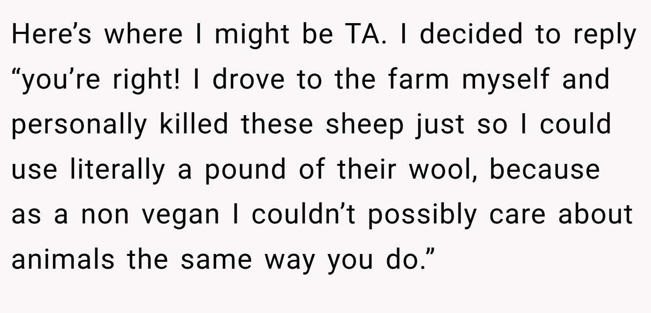 Here’s where I might be TA. I decided to reply “you’re right! I drove to the farm myself and personally killed these sheep just so I could use literally a pound of their wool, because as a non vegan I couldn’t possibly care about animals the same way you do.”