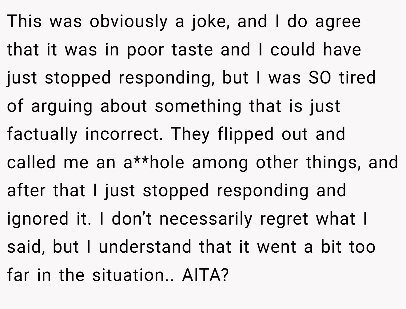 This was obviously a joke, and I do agree that it was in poor taste and I could have just stopped responding, but I was SO tired of arguing about something that is just factually incorrect. They flipped out and called me an a**hole among other things, and after that I just stopped responding and ignored it. I don’t necessarily regret what I said, but I understand that it went a bit too far in the situation.. AITA?