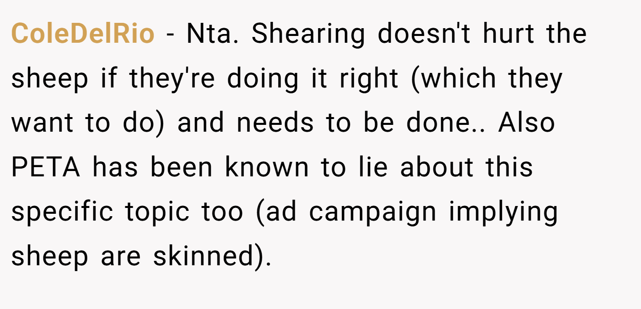 ColeDelRio - Nta. Shearing doesn't hurt the sheep if they're doing it right (which they want to do) and needs to be done.. Also PETA has been known to lie about this specific topic too (ad campaign implying sheep are skinned).