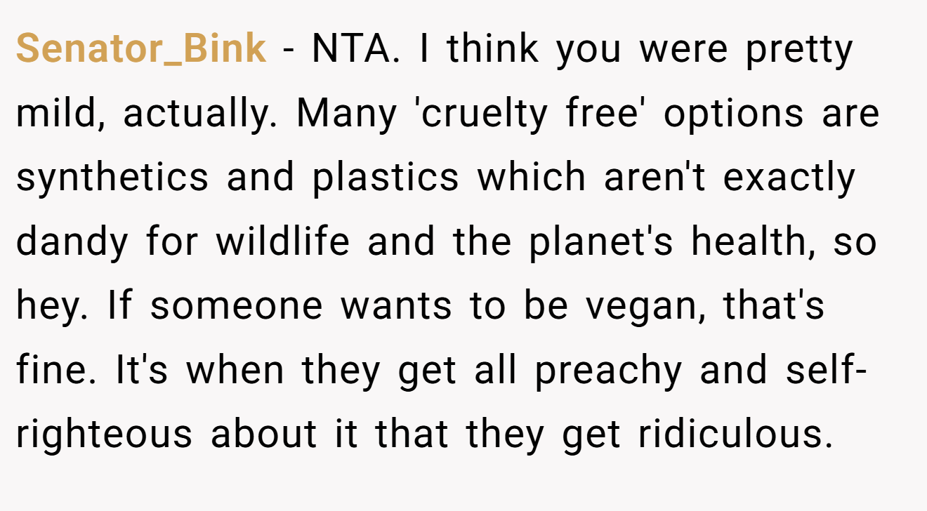 Senator_Bink - NTA. I think you were pretty mild, actually. Many 'cruelty free' options are synthetics and plastics which aren't exactly dandy for wildlife and the planet's health, so hey. If someone wants to be vegan, that's fine. It's when they get all preachy and self-righteous about it that they get ridiculous.