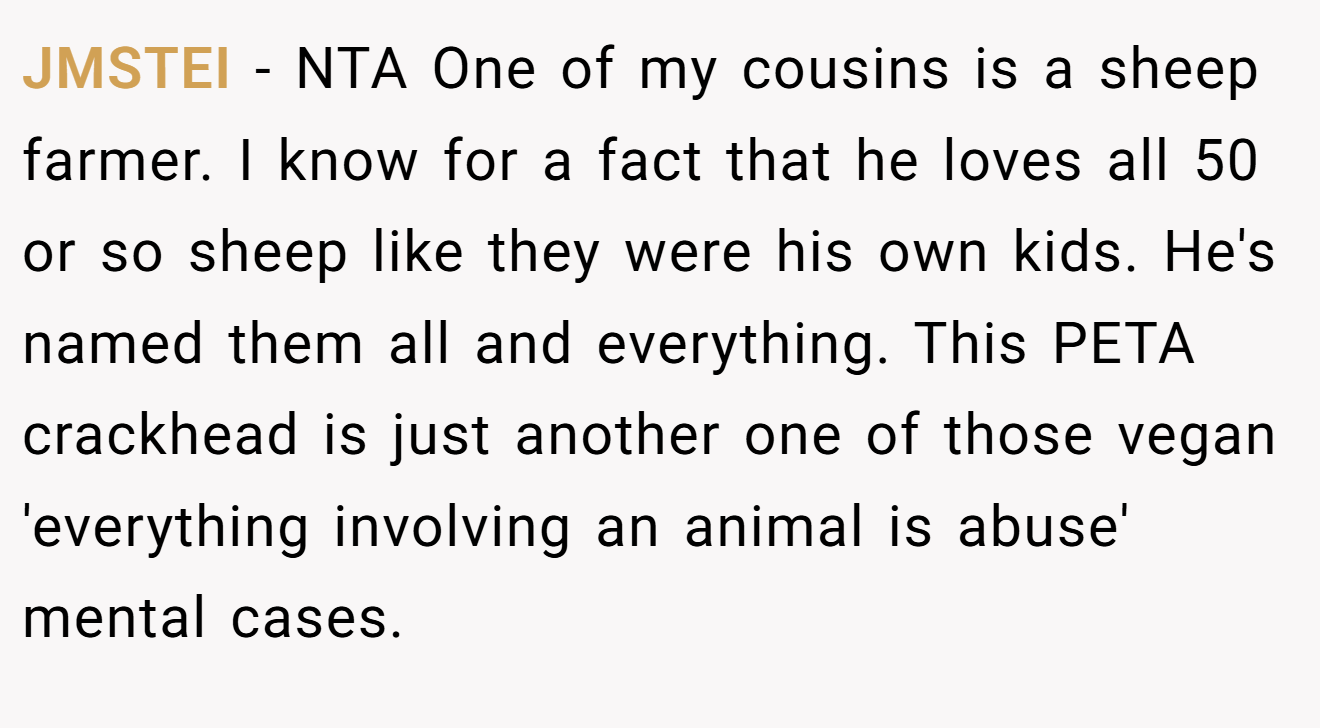 JMSTEI - NTA One of my cousins is a sheep farmer. I know for a fact that he loves all 50 or so sheep like they were his own kids. He's named them all and everything. This PETA crackhead is just another one of those vegan 'everything involving an animal is abuse' mental cases.