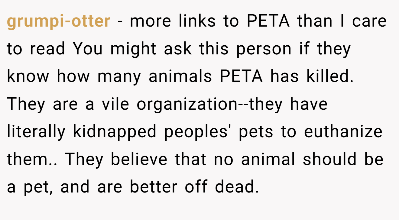 grumpi-otter - more links to PETA than I care to read You might ask this person if they know how many animals PETA has killed. They are a vile organization--they have literally kidnapped peoples' pets to euthanize them.. They believe that no animal should be a pet, and are better off dead.