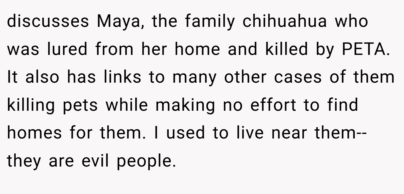 discusses Maya, the family chihuahua who was lured from her home and killed by PETA. It also has links to many other cases of them killing pets while making no effort to find homes for them. I used to live near them--they are evil people.