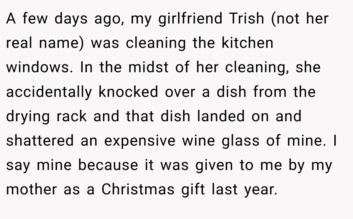 A few days ago, my girlfriend Trish (not her real name) was cleaning the kitchen windows. In the midst of her cleaning, she accidentally knocked over a dish from the drying rack and that dish landed on and shattered an expensive wine glass of mine. I say mine because it was given to me by my mother as a Christmas gift last year.