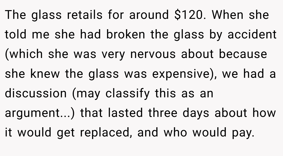 The glass retails for around $120. When she told me she had broken the glass by accident (which she was very nervous about because she knew the glass was expensive), we had a discussion (may classify this as an argument...) that lasted three days about how it would get replaced, and who would pay.