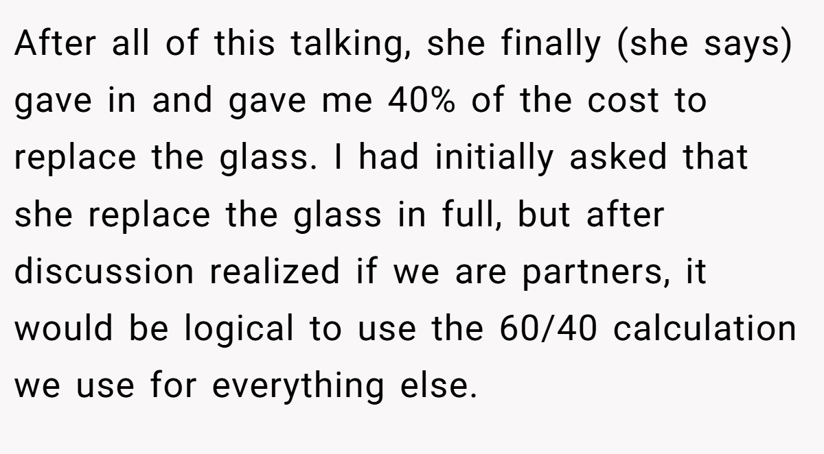 After all of this talking, she finally (she says) gave in and gave me 40% of the cost to replace the glass. I had initially asked that she replace the glass in full, but after discussion realized if we are partners, it would be logical to use the 60/40 calculation we use for everything else.