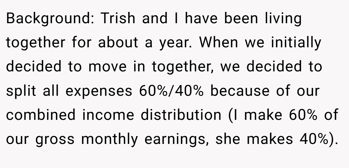 Background: Trish and I have been living together for about a year. When we initially decided to move in together, we decided to split all expenses 60%/40% because of our combined income distribution (I make 60% of our gross monthly earnings, she makes 40%).