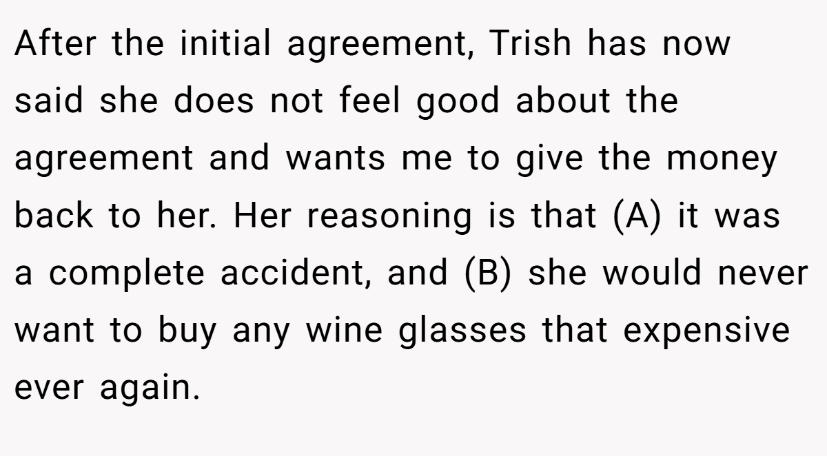 After the initial agreement, Trish has now said she does not feel good about the agreement and wants me to give the money back to her. Her reasoning is that (A) it was a complete accident, and (B) she would never want to buy any wine glasses that expensive ever again.