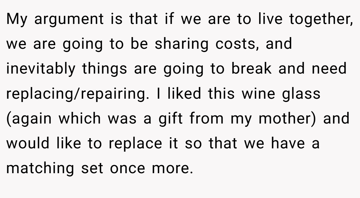 My argument is that if we are to live together, we are going to be sharing costs, and inevitably things are going to break and need replacing/repairing. I liked this wine glass (again which was a gift from my mother) and would like to replace it so that we have a matching set once more.