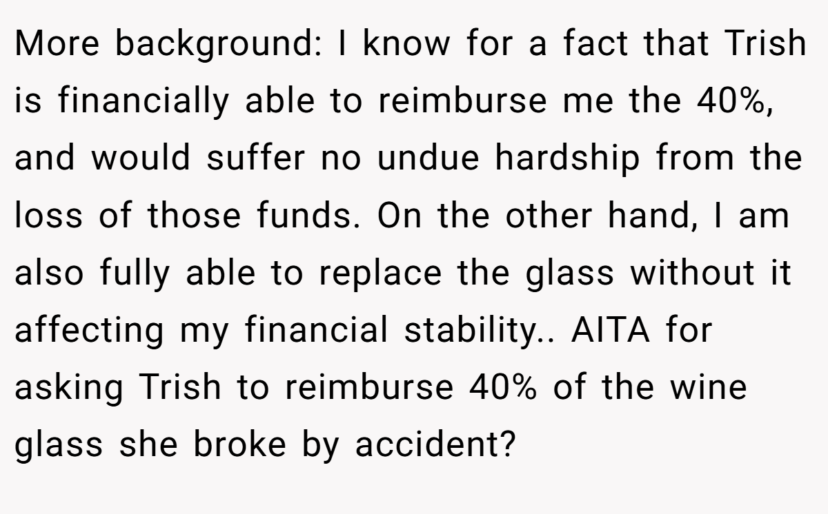 More background: I know for a fact that Trish is financially able to reimburse me the 40%, and would suffer no undue hardship from the loss of those funds. On the other hand, I am also fully able to replace the glass without it affecting my financial stability.. AITA for asking Trish to reimburse 40% of the wine glass she broke by accident?