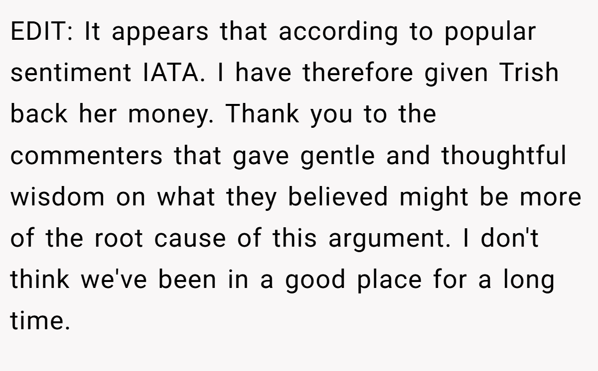 EDIT: It appears that according to popular sentiment IATA. I have therefore given Trish back her money. Thank you to the commenters that gave gentle and thoughtful wisdom on what they believed might be more of the root cause of this argument. I don't think we've been in a good place for a long time.
