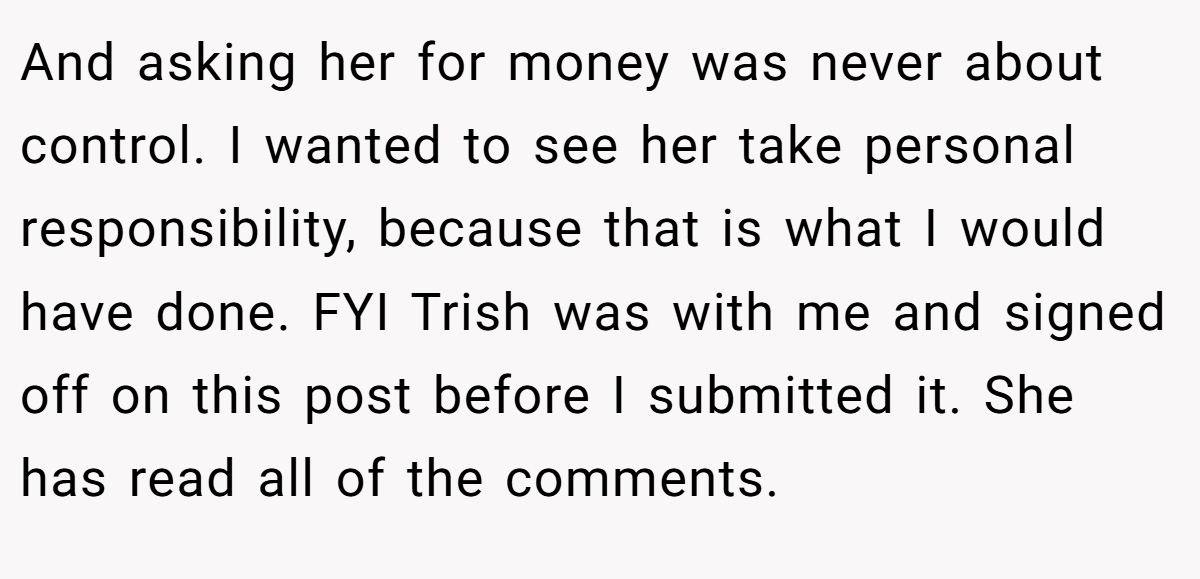 And asking her for money was never about control. I wanted to see her take personal responsibility, because that is what I would have done. FYI Trish was with me and signed off on this post before I submitted it. She has read all of the comments.