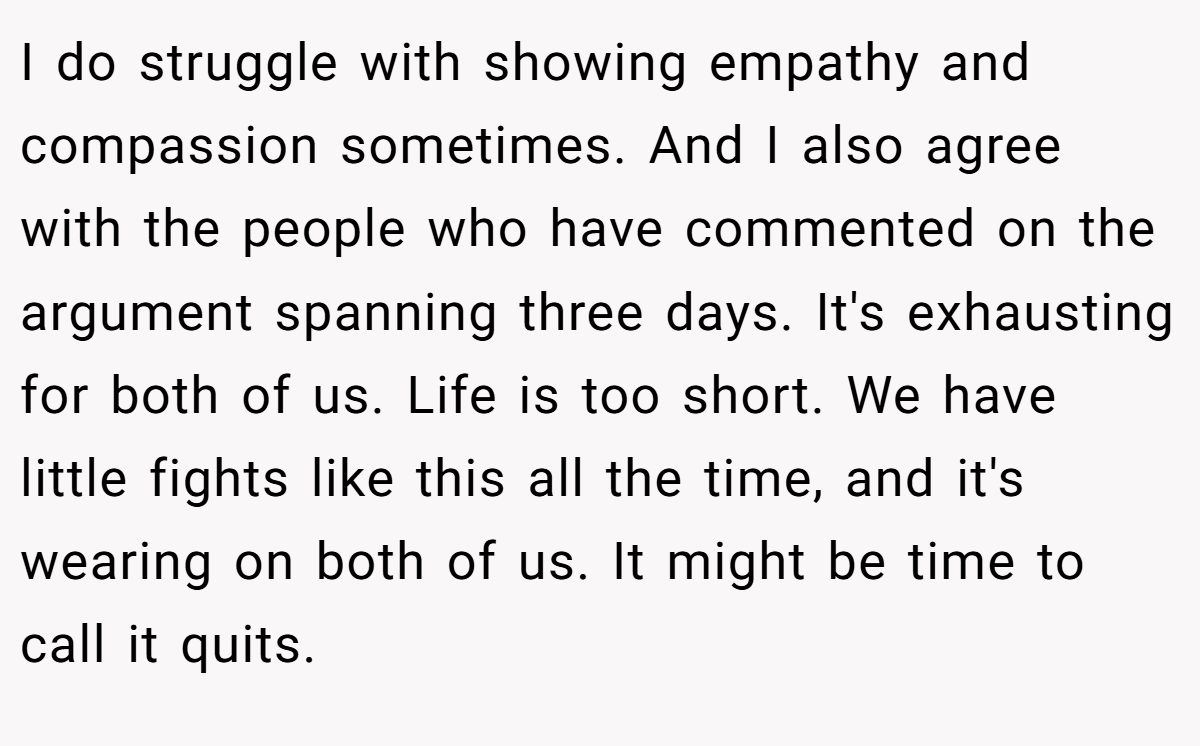 I do struggle with showing empathy and compassion sometimes. And I also agree with the people who have commented on the argument spanning three days. It's exhausting for both of us. Life is too short. We have little fights like this all the time, and it's wearing on both of us. It might be time to call it quits.